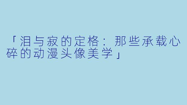 「泪与寂的定格：那些承载心碎的动漫头像美学」