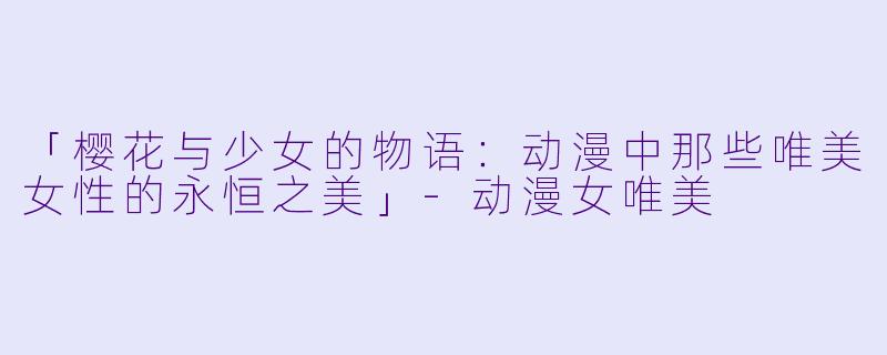 「樱花与少女的物语：动漫中那些唯美女性的永恒之美」-动漫女唯美