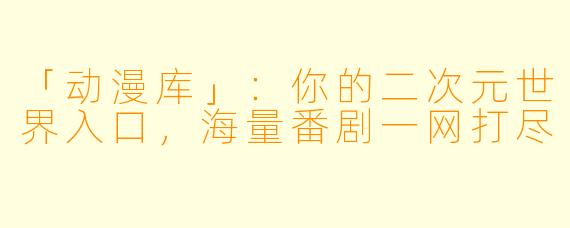 「动漫库」：你的二次元世界入口，海量番剧一网打尽