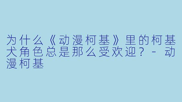 为什么《动漫柯基》里的柯基犬角色总是那么受欢迎?