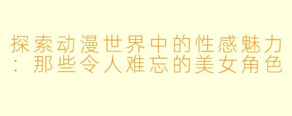 探索动漫世界中的性感魅力：那些令人难忘的美女角色