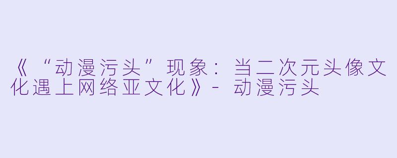 《“动漫污头”现象：当二次元头像文化遇上网络亚文化》-动漫污头