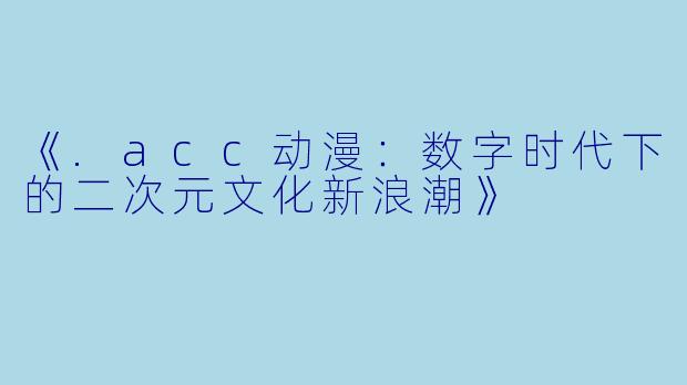 《.acc动漫：数字时代下的二次元文化新浪潮》