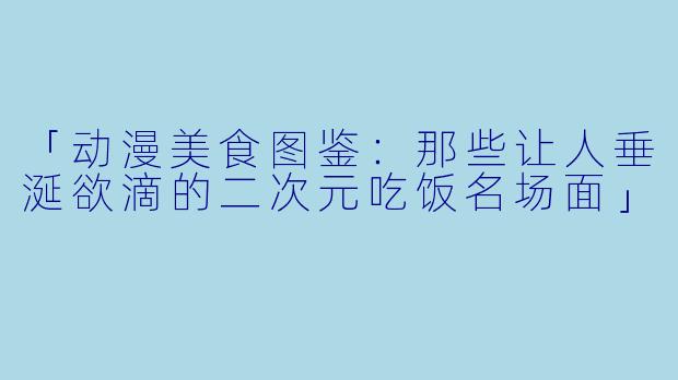「动漫美食图鉴：那些让人垂涎欲滴的二次元吃饭名场面」