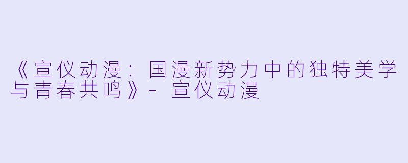 《宣仪动漫：国漫新势力中的独特美学与青春共鸣》-宣仪动漫
