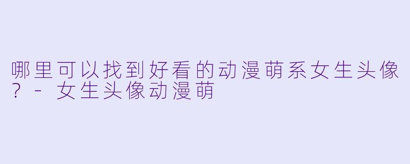 哪里可以找到好看的动漫萌系女生头像?