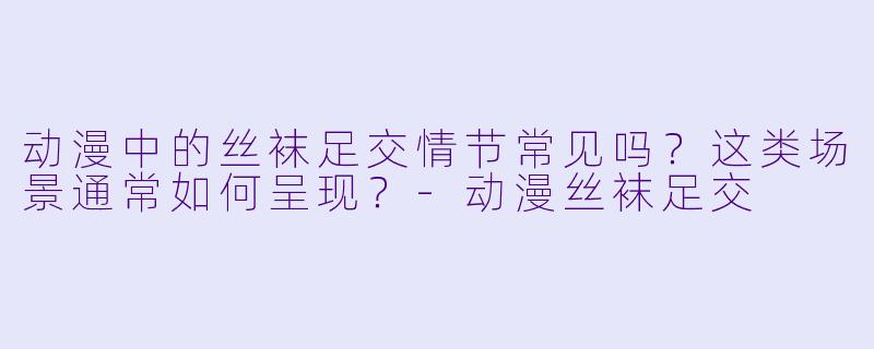动漫中的丝袜足交情节常见吗？这类场景通常如何呈现？-动漫丝袜足交