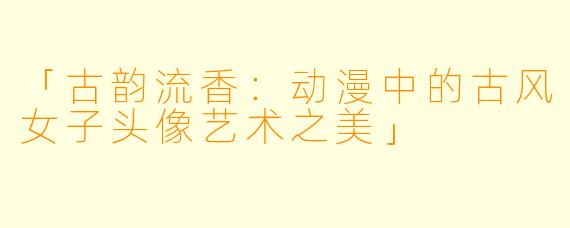 「古韵流香：动漫中的古风女子头像艺术之美」