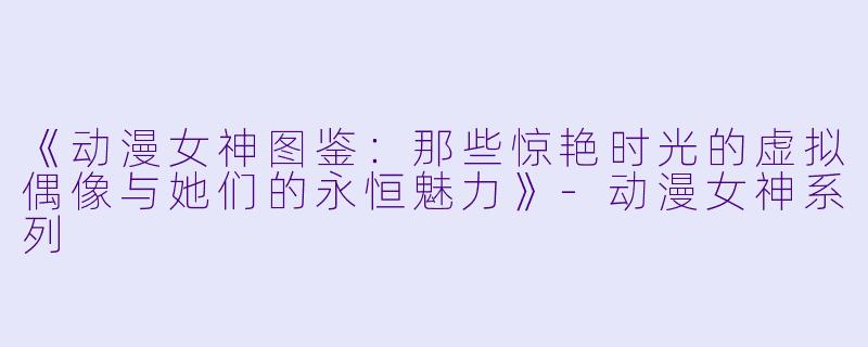 《动漫女神图鉴:那些惊艳时光的虚拟偶像与她们的永恒魅力》