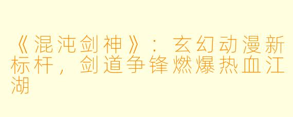 《混沌剑神》:玄幻动漫新标杆,剑道争锋燃爆热血江湖