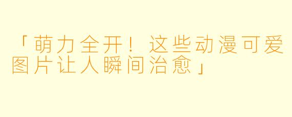 「萌力全开！这些动漫可爱图片让人瞬间治愈」