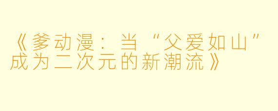 《爹动漫：当“父爱如山”成为二次元的新潮流》