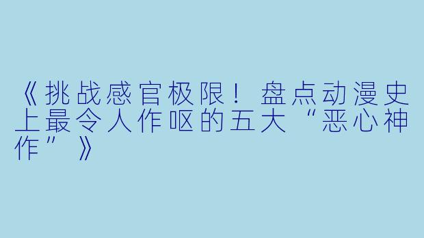 《挑战感官极限！盘点动漫史上最令人作呕的五大“恶心神作”》