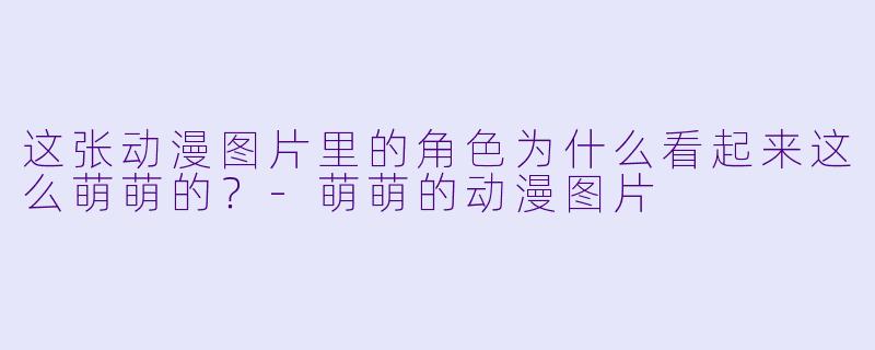 这张动漫图片里的角色为什么看起来这么萌萌的？