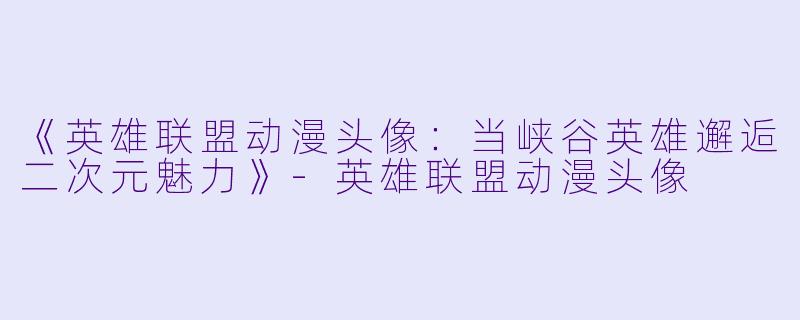 《英雄联盟动漫头像：当峡谷英雄邂逅二次元魅力》-英雄联盟动漫头像