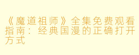 《魔道祖师》全集免费观看指南：经典国漫的正确打开方式