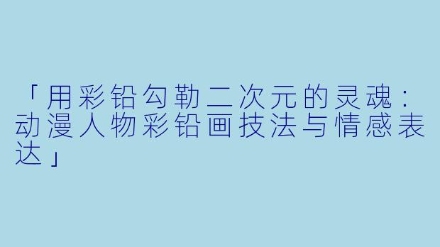 「用彩铅勾勒二次元的灵魂：动漫人物彩铅画技法与情感表达」