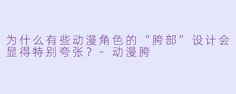 为什么有些动漫角色的“胯部”设计会显得特别夸张?