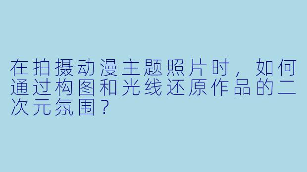 在拍摄动漫主题照片时,如何通过构图和光线还原作品的二次元氛围?