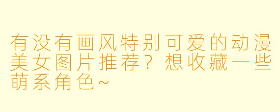 有没有画风特别可爱的动漫美女图片推荐？想收藏一些萌系角色~