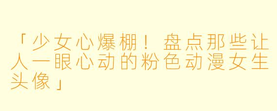 「少女心爆棚！盘点那些让人一眼心动的粉色动漫女生头像」
