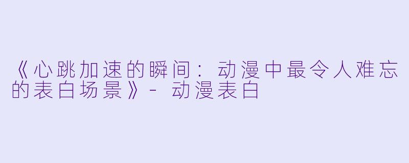 《心跳加速的瞬间：动漫中最令人难忘的表白场景》-动漫表白