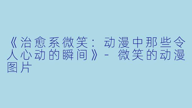 《治愈系微笑：动漫中那些令人心动的瞬间》-微笑的动漫图片