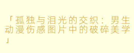 「孤独与泪光的交织：男生动漫伤感图片中的破碎美学」