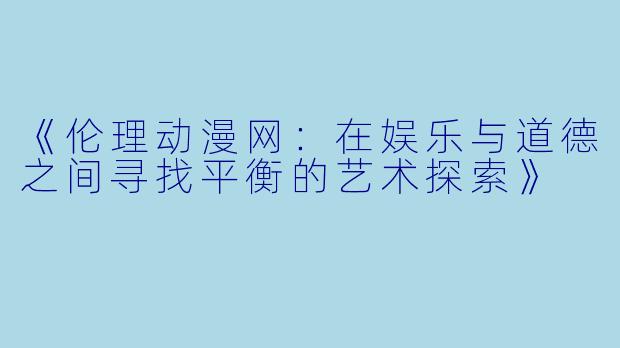 《伦理动漫网：在娱乐与道德之间寻找平衡的艺术探索》