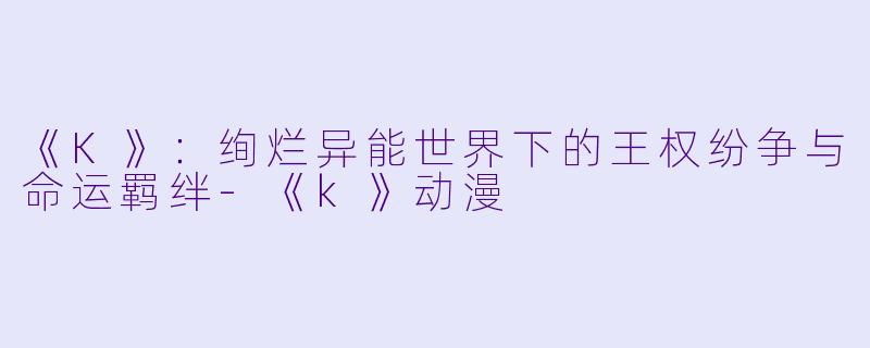 《K》：绚烂异能世界下的王权纷争与命运羁绊-《k》动漫