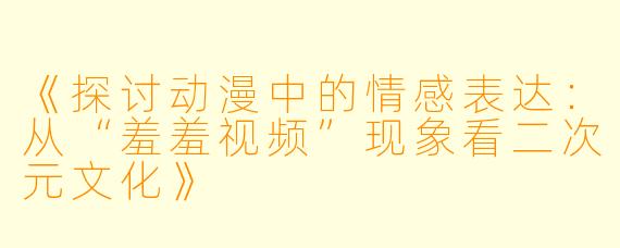 《探讨动漫中的情感表达：从“羞羞视频”现象看二次元文化》