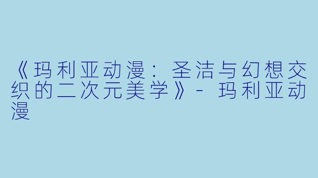 《玛利亚动漫：圣洁与幻想交织的二次元美学》-玛利亚动漫