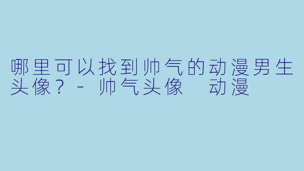 哪里可以找到帅气的动漫男生头像？-帅气头像 动漫