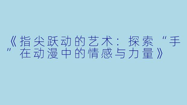《指尖跃动的艺术：探索“手”在动漫中的情感与力量》