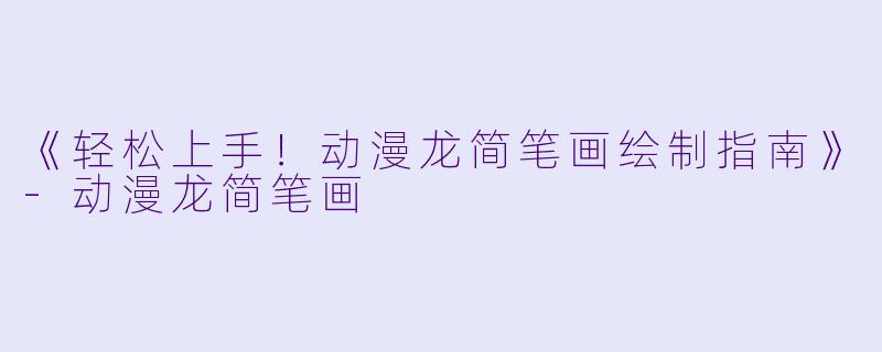 《轻松上手！动漫龙简笔画绘制指南》-动漫龙简笔画