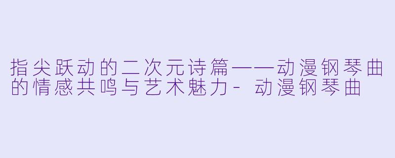 指尖跃动的二次元诗篇——动漫钢琴曲的情感共鸣与艺术魅力-动漫钢琴曲