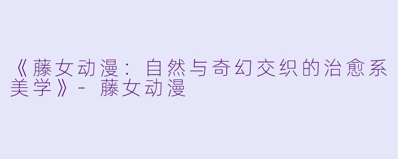 《藤女动漫：自然与奇幻交织的治愈系美学》-藤女动漫