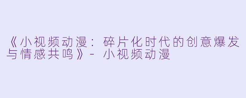 《小视频动漫：碎片化时代的创意爆发与情感共鸣》-小视频动漫