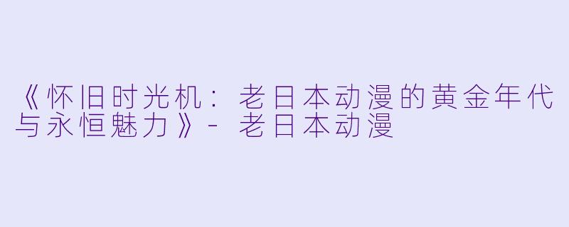 《怀旧时光机：老日本动漫的黄金年代与永恒魅力》-老日本动漫