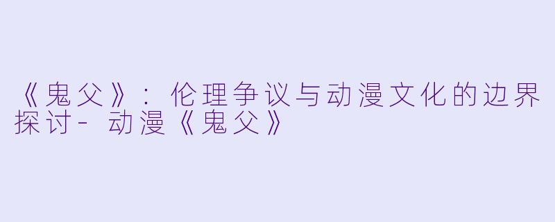 《鬼父》：伦理争议与动漫文化的边界探讨-动漫《鬼父》