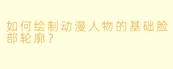 如何绘制动漫人物的基础脸部轮廓？