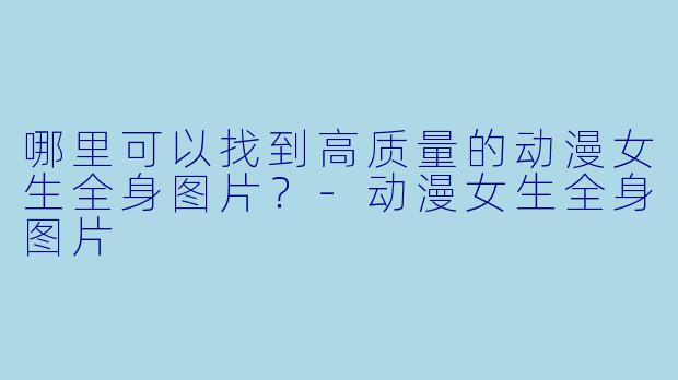 哪里可以找到高质量的动漫女生全身图片?