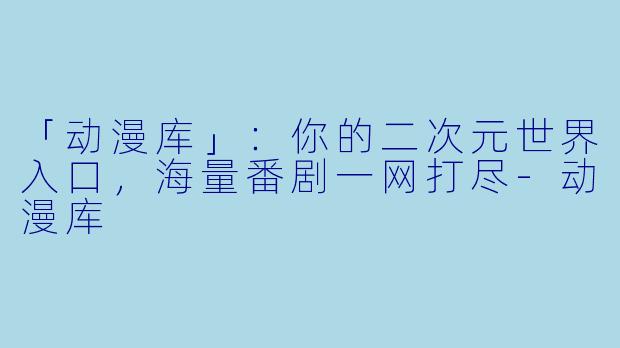 「动漫库」：你的二次元世界入口，海量番剧一网打尽-动漫库