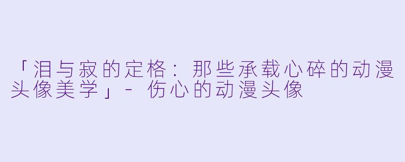 「泪与寂的定格：那些承载心碎的动漫头像美学」-伤心的动漫头像