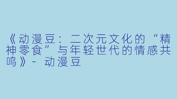 《动漫豆：二次元文化的“精神零食”与年轻世代的情感共鸣》-动漫豆