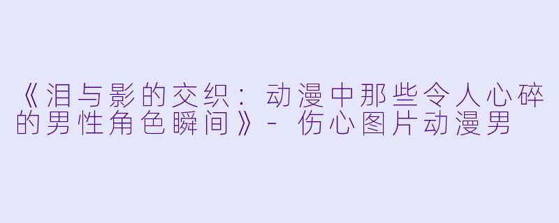 《泪与影的交织：动漫中那些令人心碎的男性角色瞬间》-伤心图片动漫男