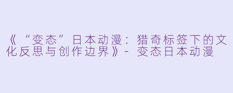 《“变态”日本动漫：猎奇标签下的文化反思与创作边界》-变态日本动漫
