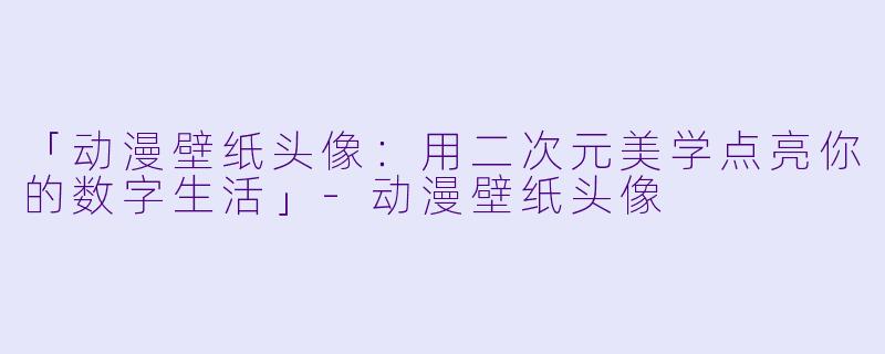 「动漫壁纸头像：用二次元美学点亮你的数字生活」-动漫壁纸头像