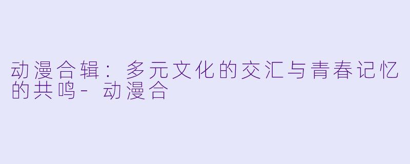 动漫合辑:多元文化的交汇与青春记忆的共鸣