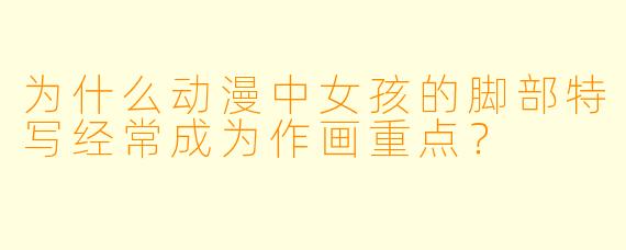 为什么动漫中女孩的脚部特写经常成为作画重点？